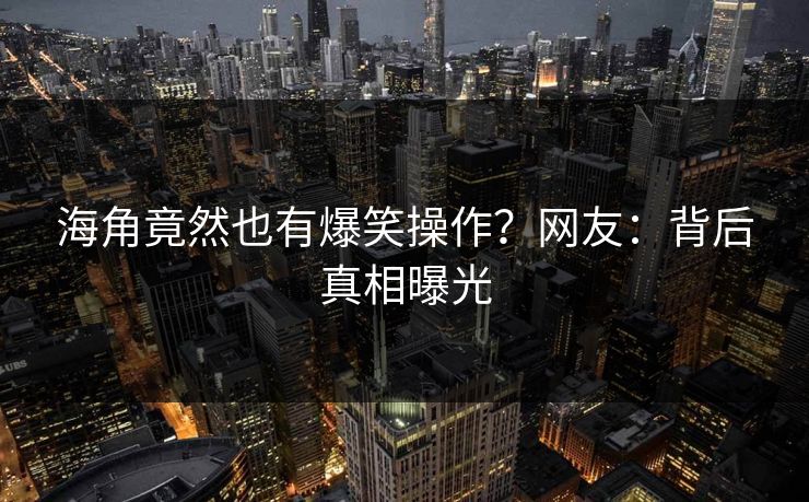 海角竟然也有爆笑操作？网友：背后真相曝光