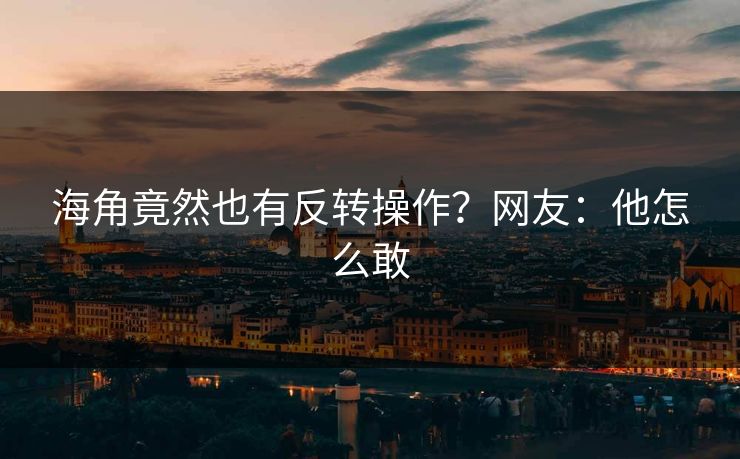 海角竟然也有反转操作？网友：他怎么敢
