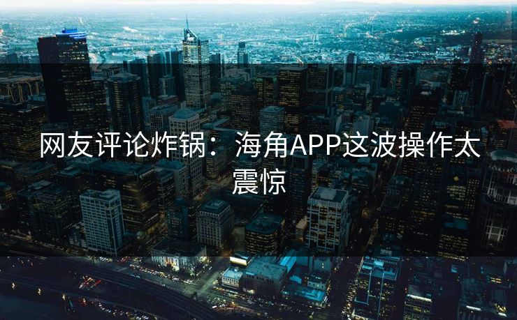 网友评论炸锅：海角APP这波操作太震惊