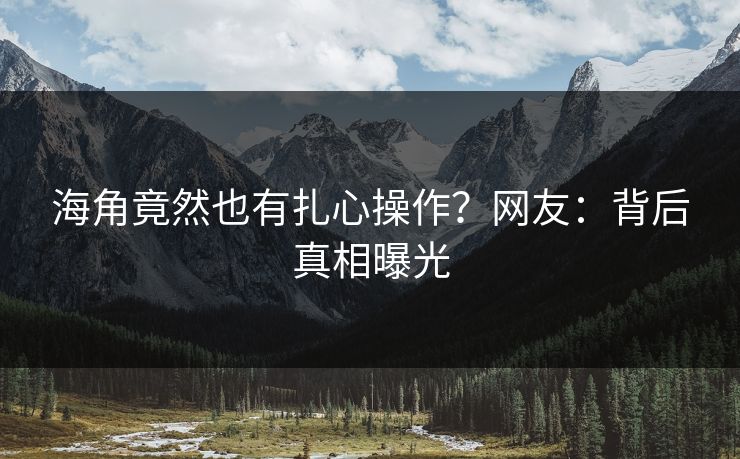 海角竟然也有扎心操作？网友：背后真相曝光
