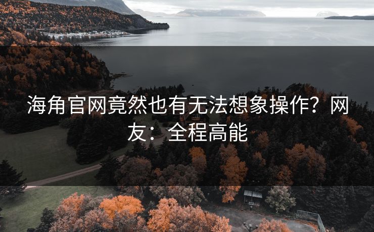 海角官网竟然也有无法想象操作？网友：全程高能