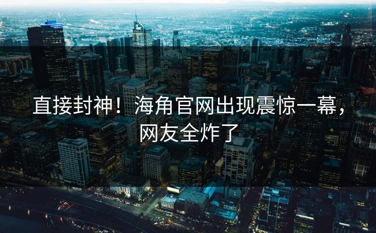 直接封神！海角官网出现震惊一幕，网友全炸了