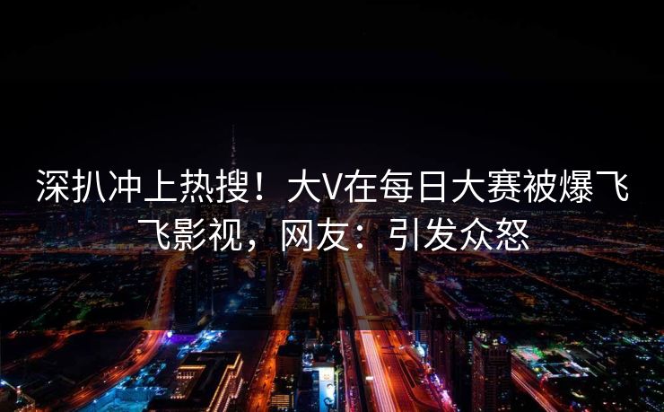 深扒冲上热搜！大V在每日大赛被爆飞飞影视，网友：引发众怒