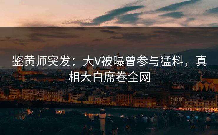 鉴黄师突发：大V被曝曾参与猛料，真相大白席卷全网