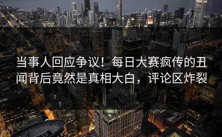 当事人回应争议！每日大赛疯传的丑闻背后竟然是真相大白，评论区炸裂