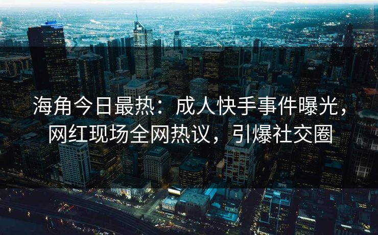 海角今日最热：成人快手事件曝光，网红现场全网热议，引爆社交圈