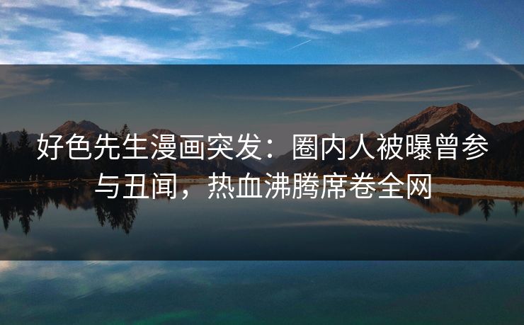 好色先生漫画突发：圈内人被曝曾参与丑闻，热血沸腾席卷全网