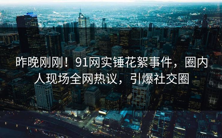 昨晚刚刚！91网实锤花絮事件，圈内人现场全网热议，引爆社交圈