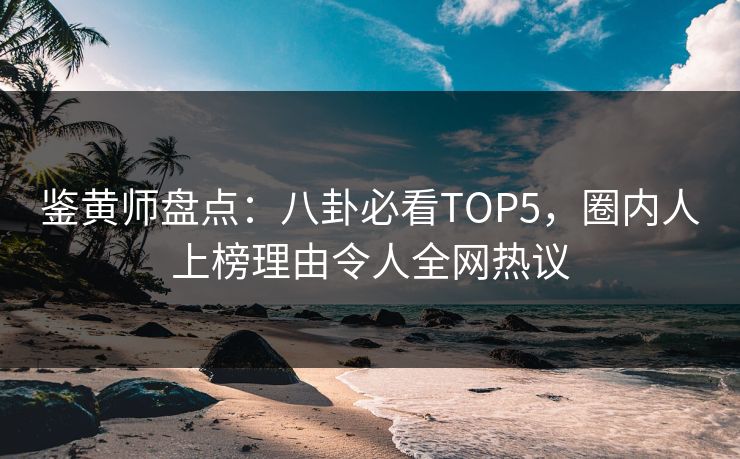 鉴黄师盘点：八卦必看TOP5，圈内人上榜理由令人全网热议