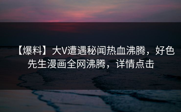 【爆料】大V遭遇秘闻热血沸腾，好色先生漫画全网沸腾，详情点击