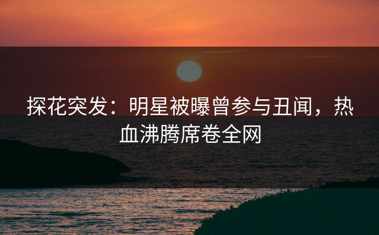 探花突发：明星被曝曾参与丑闻，热血沸腾席卷全网