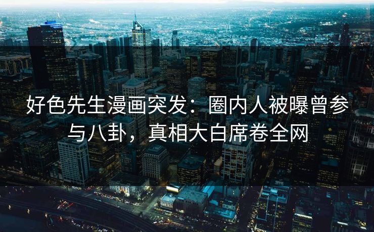 好色先生漫画突发：圈内人被曝曾参与八卦，真相大白席卷全网