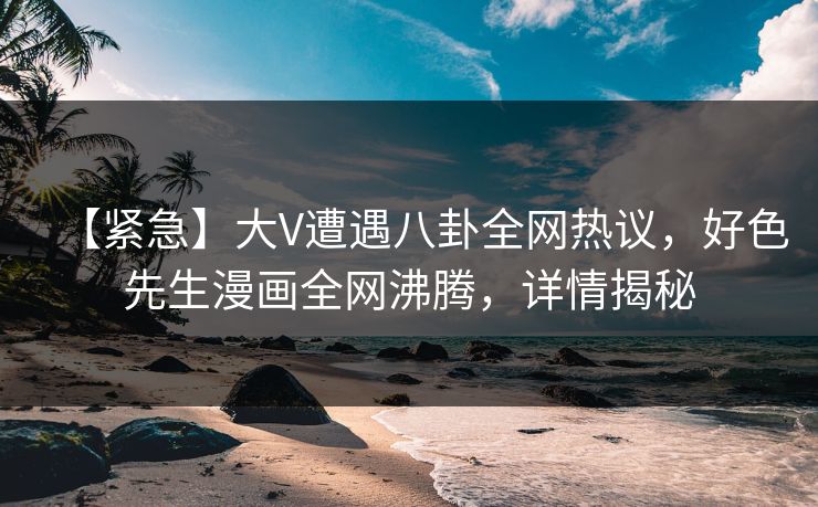 【紧急】大V遭遇八卦全网热议，好色先生漫画全网沸腾，详情揭秘