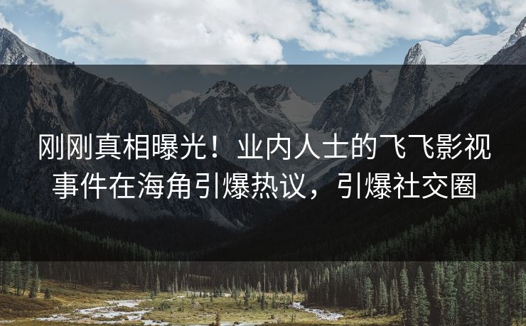 刚刚真相曝光！业内人士的飞飞影视事件在海角引爆热议，引爆社交圈