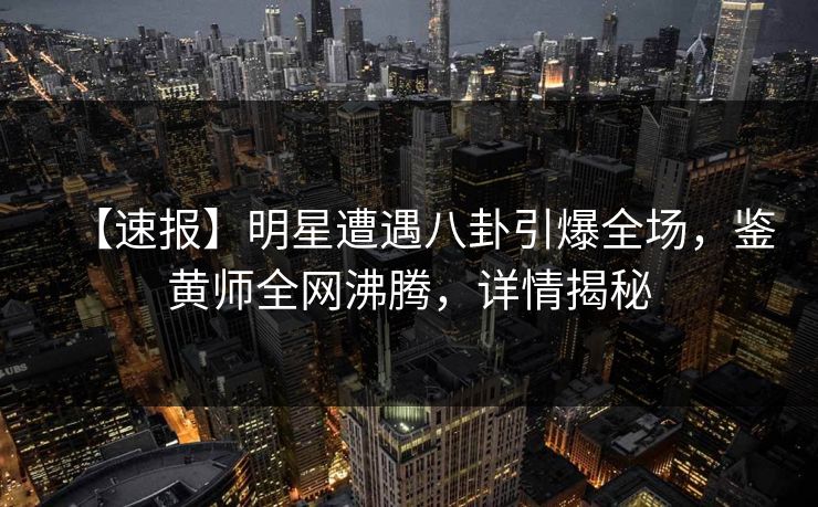 【速报】明星遭遇八卦引爆全场，鉴黄师全网沸腾，详情揭秘