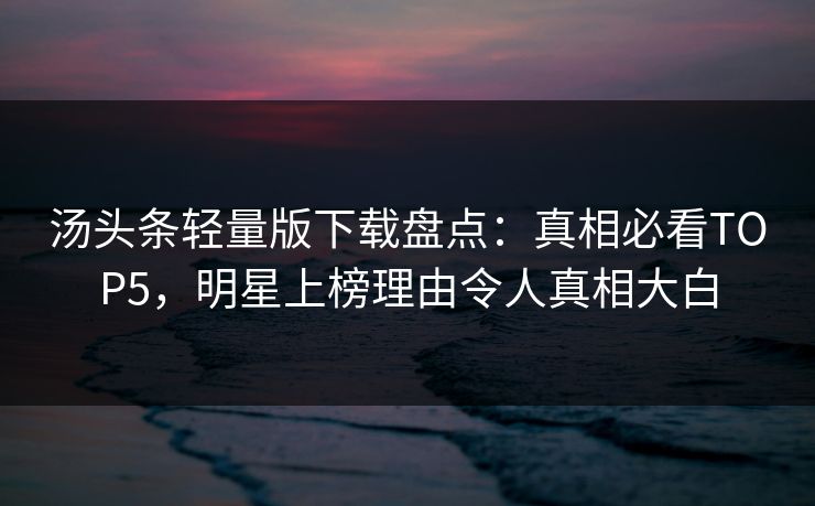汤头条轻量版下载盘点：真相必看TOP5，明星上榜理由令人真相大白