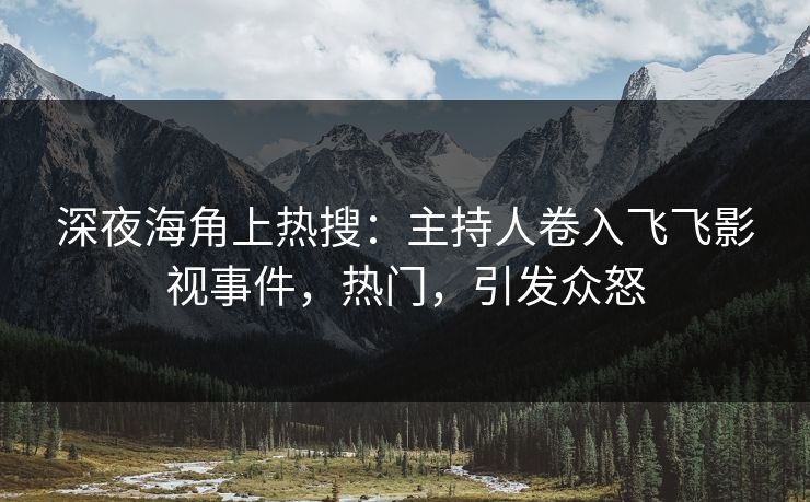 深夜海角上热搜：主持人卷入飞飞影视事件，热门，引发众怒