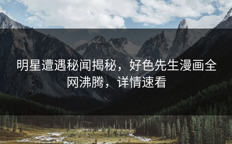 明星遭遇秘闻揭秘，好色先生漫画全网沸腾，详情速看