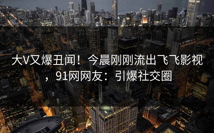 大V又爆丑闻！今晨刚刚流出飞飞影视，91网网友：引爆社交圈