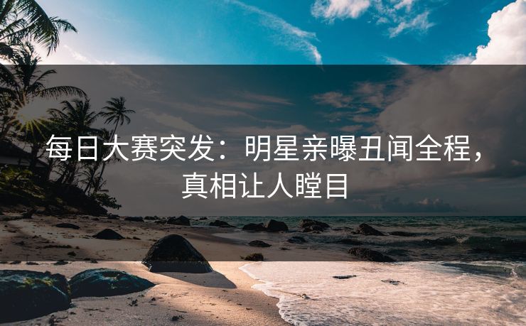 每日大赛突发：明星亲曝丑闻全程，真相让人瞠目