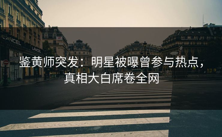 鉴黄师突发：明星被曝曾参与热点，真相大白席卷全网