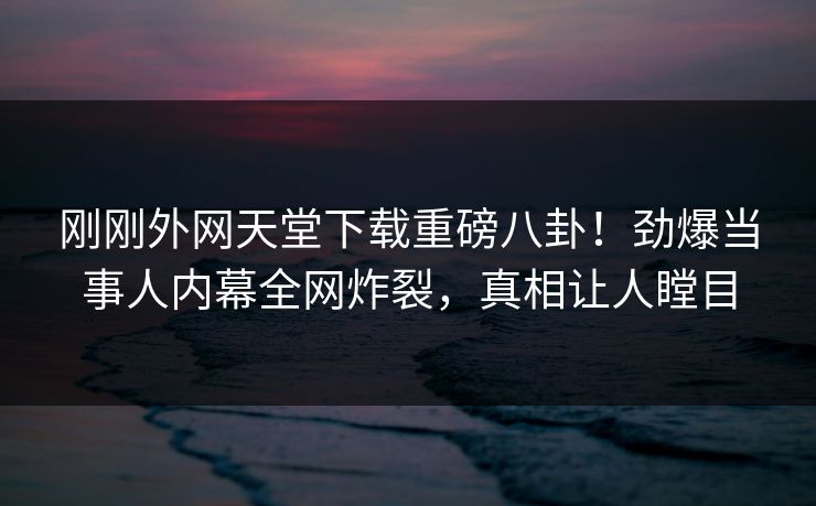 刚刚外网天堂下载重磅八卦！劲爆当事人内幕全网炸裂，真相让人瞠目