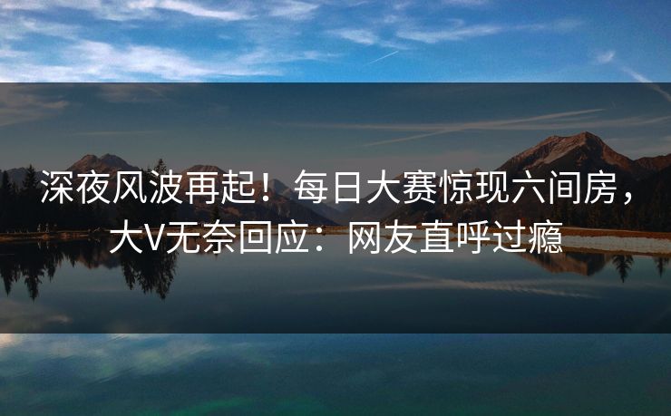深夜风波再起！每日大赛惊现六间房，大V无奈回应：网友直呼过瘾