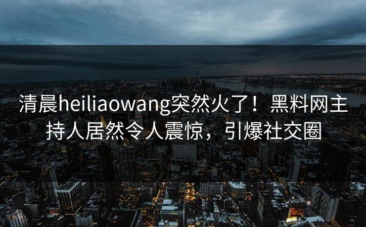 清晨heiliaowang突然火了！黑料网主持人居然令人震惊，引爆社交圈