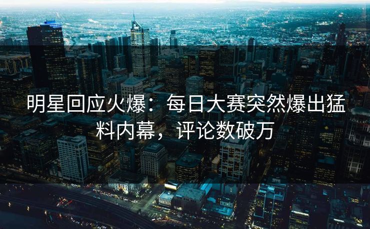 明星回应火爆：每日大赛突然爆出猛料内幕，评论数破万