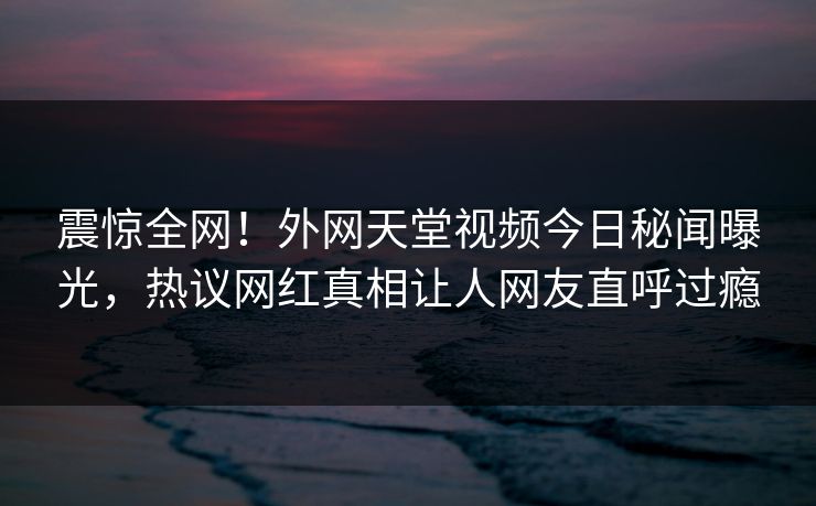 震惊全网！外网天堂视频今日秘闻曝光，热议网红真相让人网友直呼过瘾