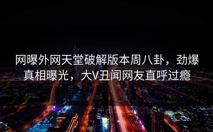 网曝外网天堂破解版本周八卦，劲爆真相曝光，大V丑闻网友直呼过瘾