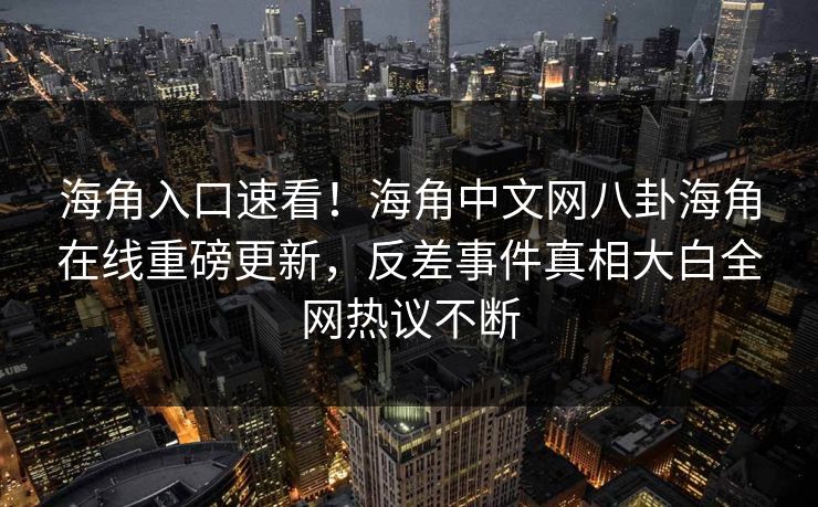 海角入口速看！海角中文网八卦海角在线重磅更新，反差事件真相大白全网热议不断