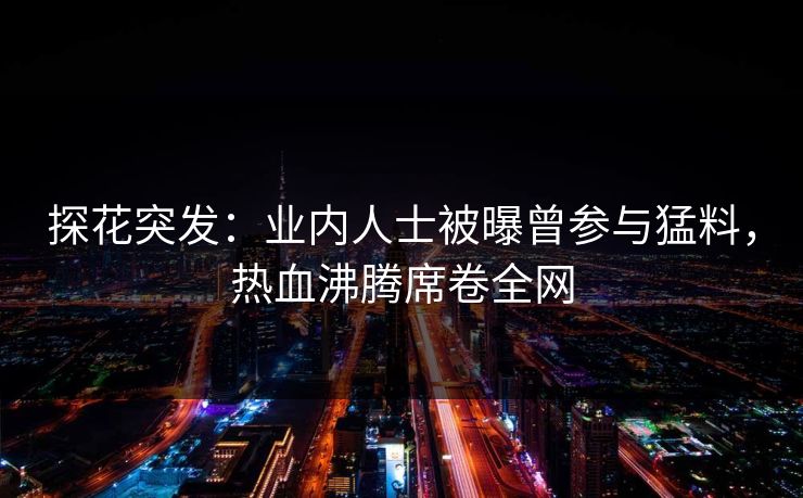 探花突发：业内人士被曝曾参与猛料，热血沸腾席卷全网