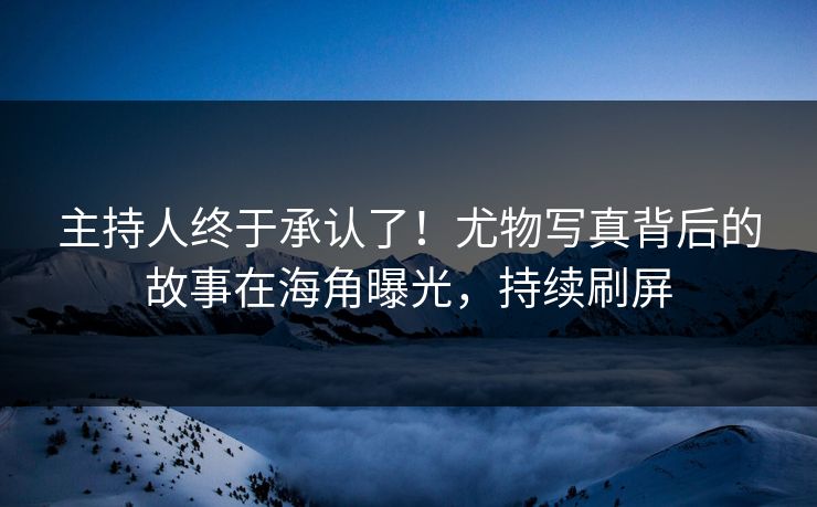 主持人终于承认了！尤物写真背后的故事在海角曝光，持续刷屏