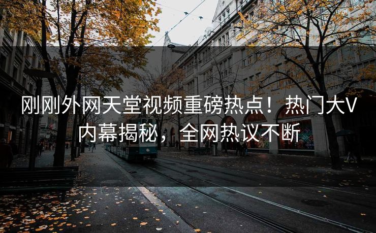刚刚外网天堂视频重磅热点！热门大V内幕揭秘，全网热议不断