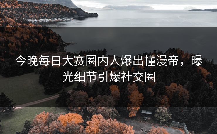 今晚每日大赛圈内人爆出懂漫帝，曝光细节引爆社交圈