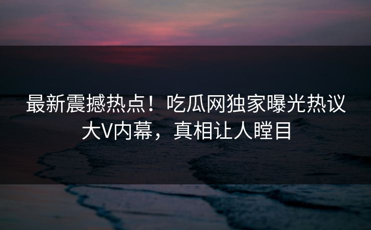 最新震撼热点！吃瓜网独家曝光热议大V内幕，真相让人瞠目