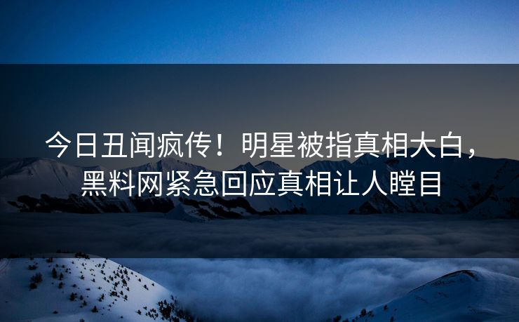 今日丑闻疯传！明星被指真相大白，黑料网紧急回应真相让人瞠目