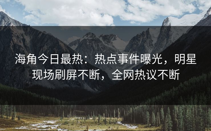 海角今日最热：热点事件曝光，明星现场刷屏不断，全网热议不断