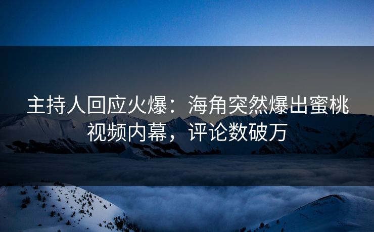 主持人回应火爆：海角突然爆出蜜桃视频内幕，评论数破万
