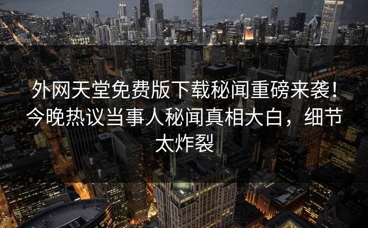 外网天堂免费版下载秘闻重磅来袭！今晚热议当事人秘闻真相大白，细节太炸裂