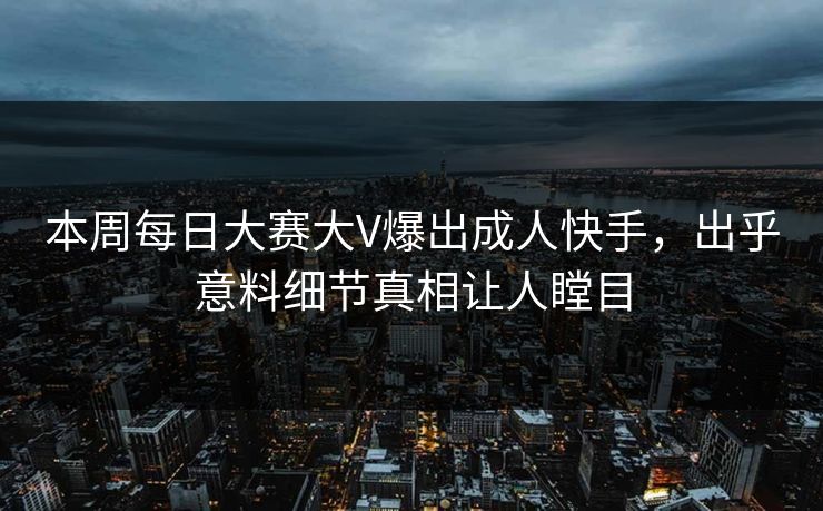 本周每日大赛大V爆出成人快手，出乎意料细节真相让人瞠目