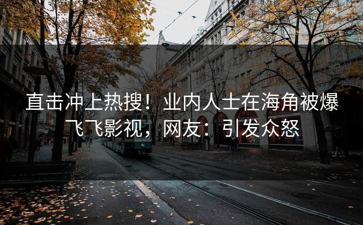 直击冲上热搜！业内人士在海角被爆飞飞影视，网友：引发众怒