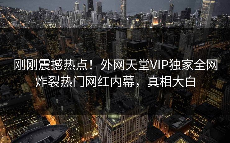 刚刚震撼热点！外网天堂VIP独家全网炸裂热门网红内幕，真相大白