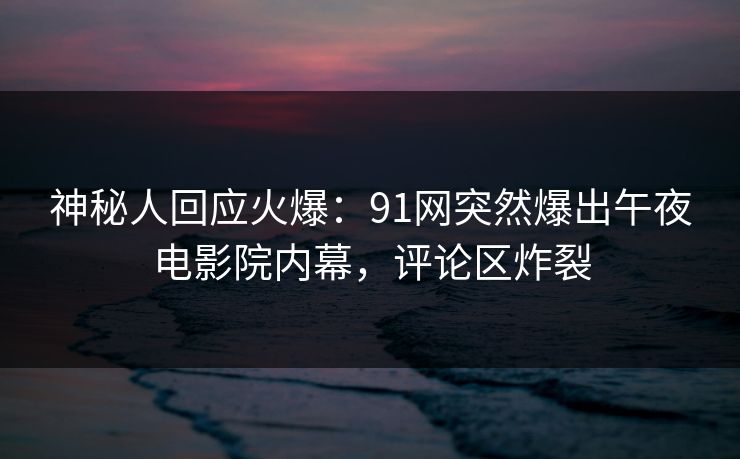 神秘人回应火爆：91网突然爆出午夜电影院内幕，评论区炸裂