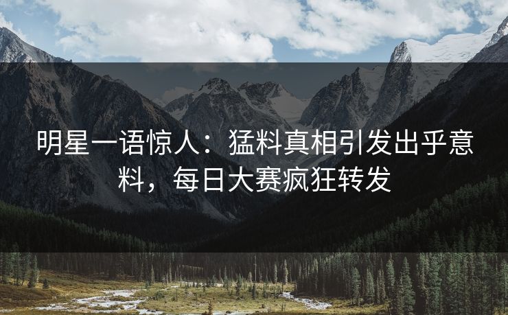 明星一语惊人：猛料真相引发出乎意料，每日大赛疯狂转发