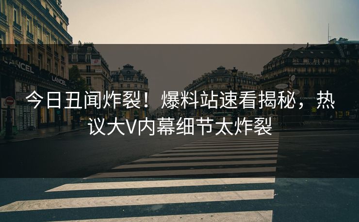 今日丑闻炸裂！爆料站速看揭秘，热议大V内幕细节太炸裂