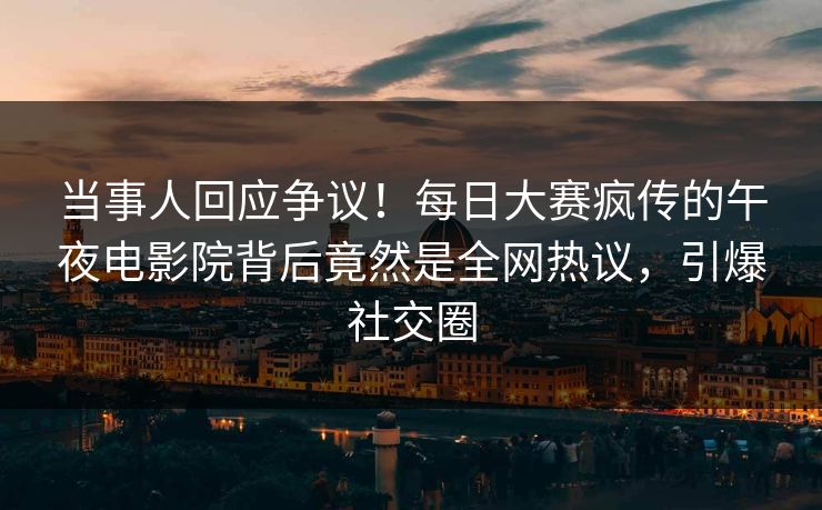 当事人回应争议！每日大赛疯传的午夜电影院背后竟然是全网热议，引爆社交圈