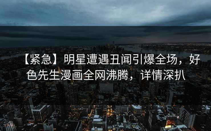 【紧急】明星遭遇丑闻引爆全场，好色先生漫画全网沸腾，详情深扒
