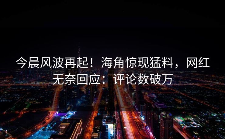 今晨风波再起！海角惊现猛料，网红无奈回应：评论数破万